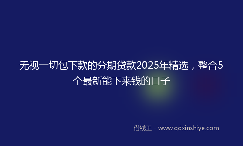 无视一切包下款的分期贷款2025年精选，整合5个最新能下来钱的口子