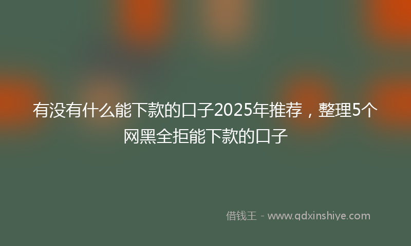 有没有什么能下款的口子2025年推荐，整理5个网黑全拒能下款的口子