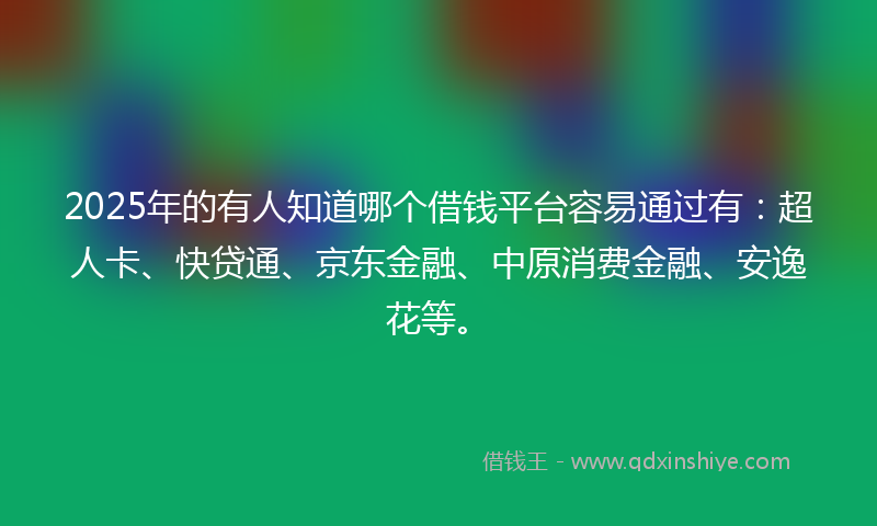 2025年的有人知道哪个借钱平台容易通过有：超人卡、快贷通、京东金融、中原消费金融、安逸花等。