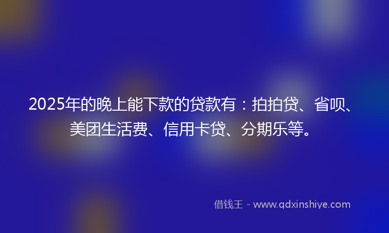 2025年的晚上能下款的贷款有：拍拍贷、省呗、美团生活费、信用卡贷、分期乐等。