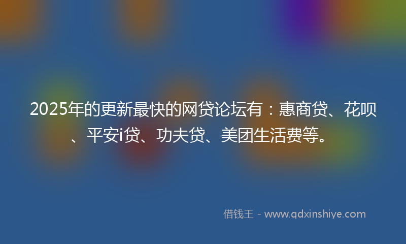 2025年的更新最快的网贷论坛有：惠商贷、花呗、平安i贷、功夫贷、美团生活费等。
