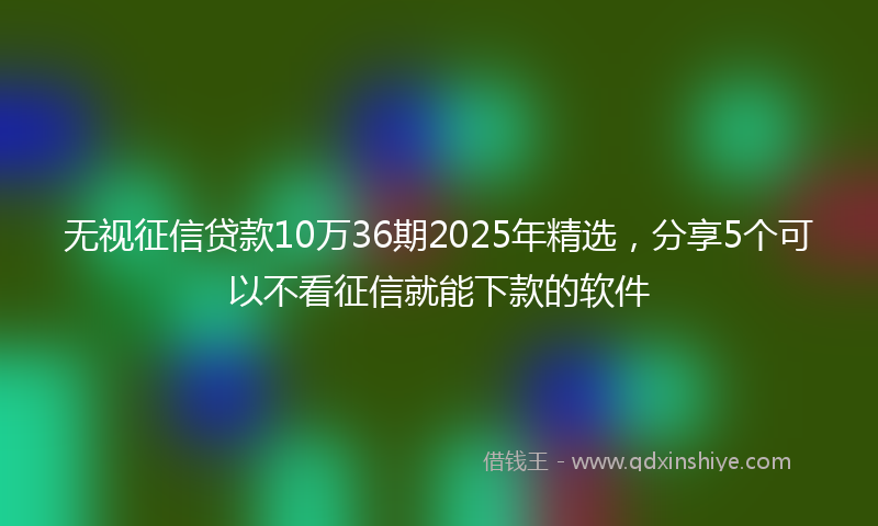 无视征信贷款10万36期2025年精选，分享5个可以不看征信就能下款的软件