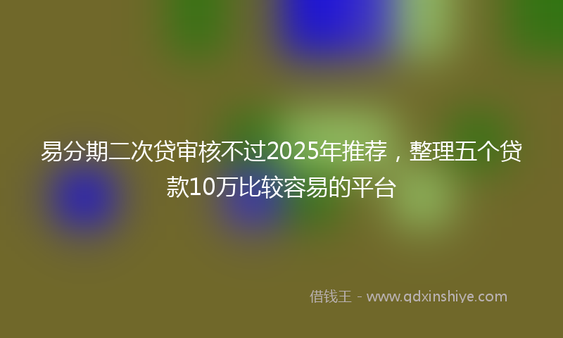 易分期二次贷审核不过2025年推荐，整理五个贷款10万比较容易的平台