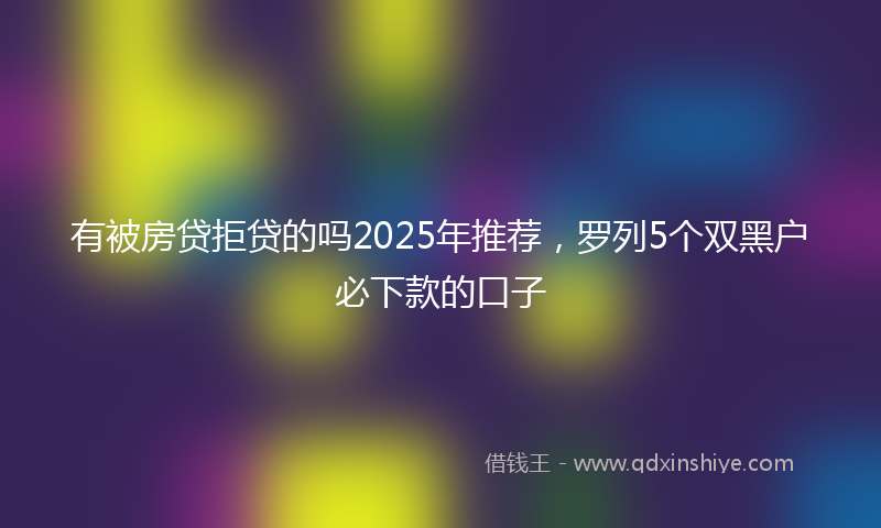 有被房贷拒贷的吗2025年推荐，罗列5个双黑户必下款的口子