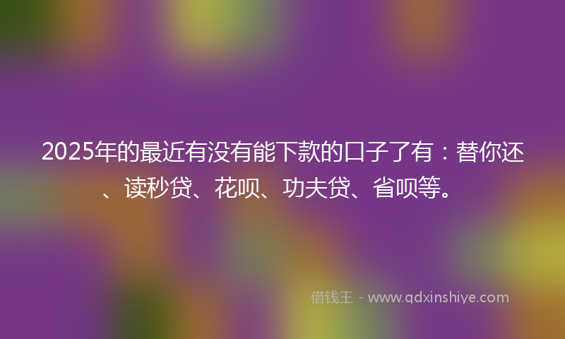 2025年的最近有没有能下款的口子了有：替你还、读秒贷、花呗、功夫贷、省呗等。