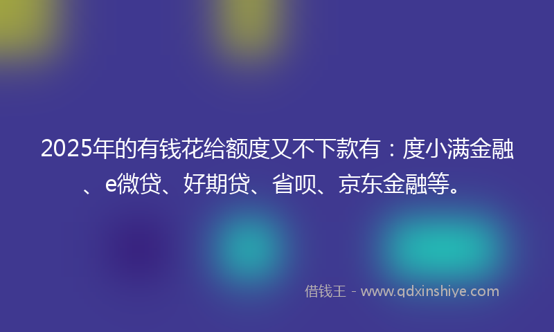 2025年的有钱花给额度又不下款有：度小满金融、e微贷、好期贷、省呗、京东金融等。