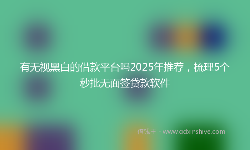 有无视黑白的借款平台吗2025年推荐，梳理5个秒批无面签贷款软件
