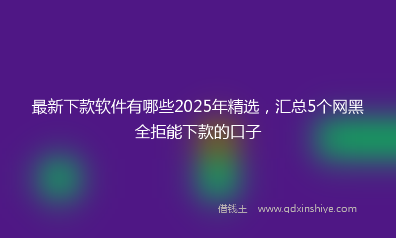 最新下款软件有哪些2025年精选，汇总5个网黑全拒能下款的口子