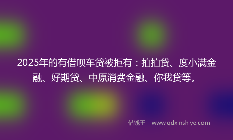 2025年的有借呗车贷被拒有：拍拍贷、度小满金融、好期贷、中原消费金融、你我贷等。
