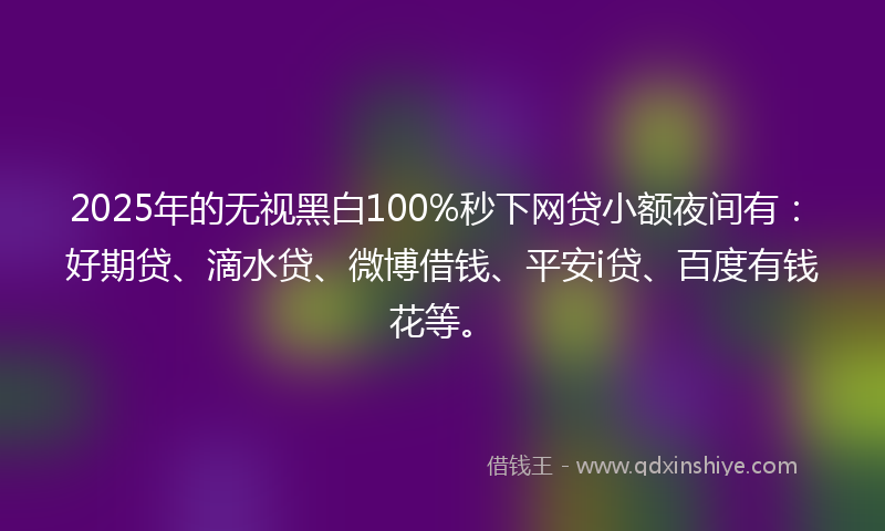 2025年的无视黑白100%秒下网贷小额夜间有：好期贷、滴水贷、微博借钱、平安i贷、百度有钱花等。