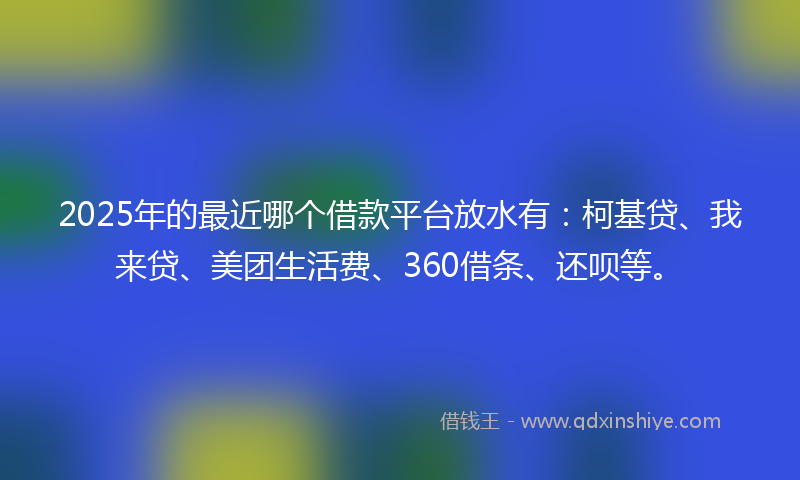 2025年的最近哪个借款平台放水有：柯基贷、我来贷、美团生活费、360借条、还呗等。
