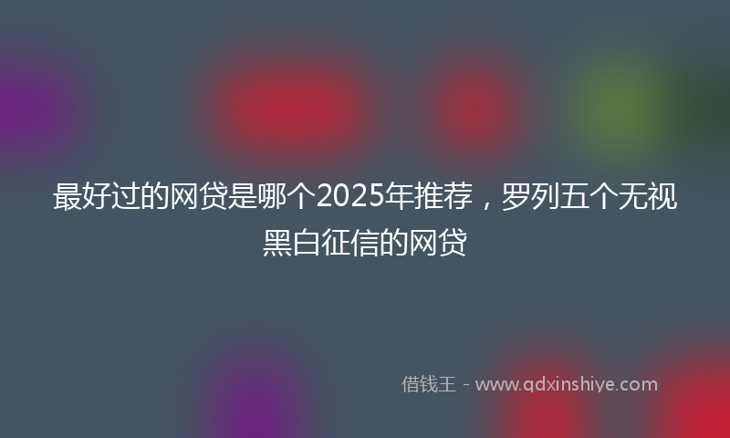 最好过的网贷是哪个2025年推荐，罗列五个无视黑白征信的网贷