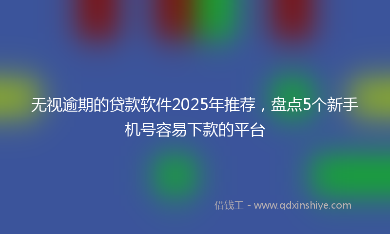 无视逾期的贷款软件2025年推荐，盘点5个新手机号容易下款的平台