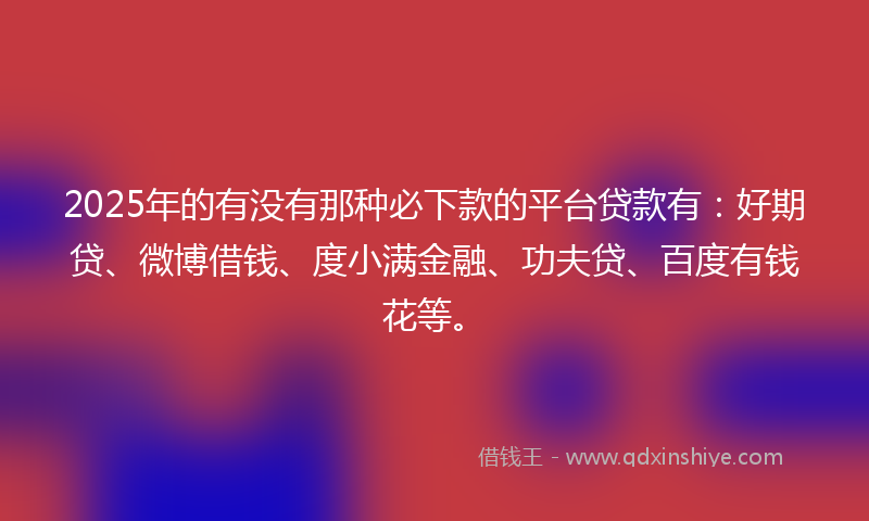 2025年的有没有那种必下款的平台贷款有：好期贷、微博借钱、度小满金融、功夫贷、百度有钱花等。