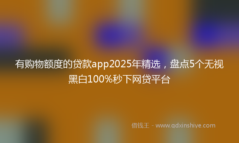 有购物额度的贷款app2025年精选，盘点5个无视黑白100%秒下网贷平台