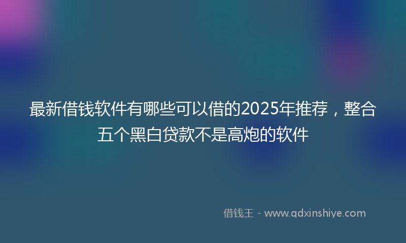 最新借钱软件有哪些可以借的2025年推荐，整合五个黑白贷款不是高炮的软件