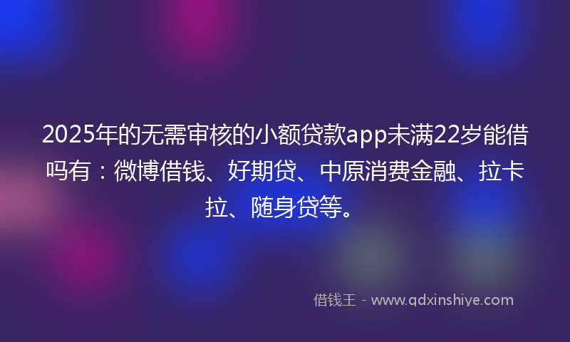 2025年的无需审核的小额贷款app未满22岁能借吗有：微博借钱、好期贷、中原消费金融、拉卡拉、随身贷等。