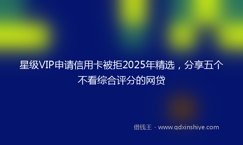 星级VIP申请信用卡被拒2025年精选，分享五个不看综合评分的网贷