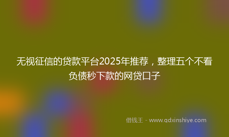 无视征信的贷款平台2025年推荐，整理五个不看负债秒下款的网贷口子