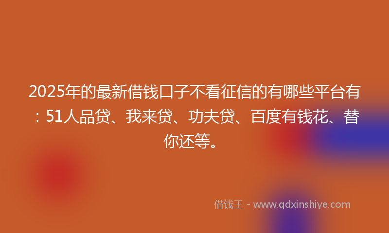 2025年的最新借钱口子不看征信的有哪些平台有：51人品贷、我来贷、功夫贷、百度有钱花、替你还等。