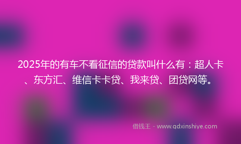 2025年的有车不看征信的贷款叫什么有：超人卡、东方汇、维信卡卡贷、我来贷、团贷网等。