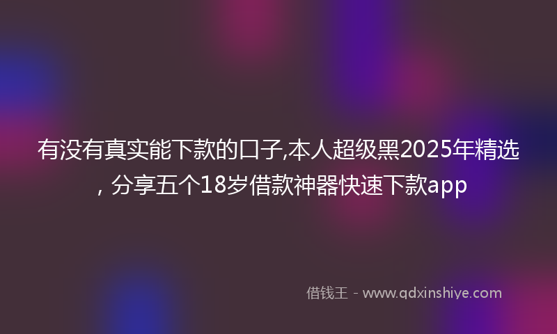 有没有真实能下款的口子,本人超级黑2025年精选，分享五个18岁借款神器快速下款app