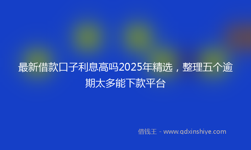 最新借款口子利息高吗2025年精选，整理五个逾期太多能下款平台