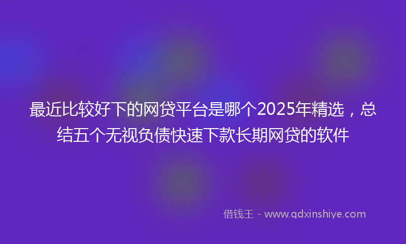 最近比较好下的网贷平台是哪个2025年精选，总结五个无视负债快速下款长期网贷的软件