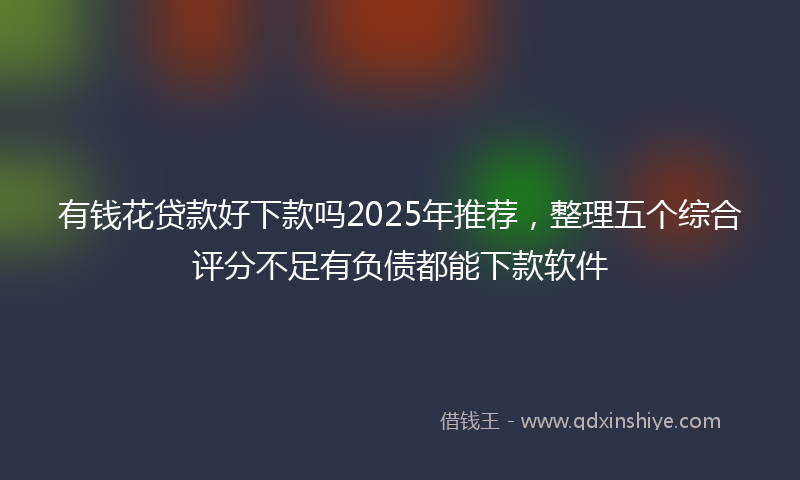 有钱花贷款好下款吗2025年推荐，整理五个综合评分不足有负债都能下款软件