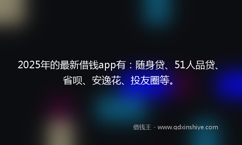2025年的最新借钱app有：随身贷、51人品贷、省呗、安逸花、投友圈等。