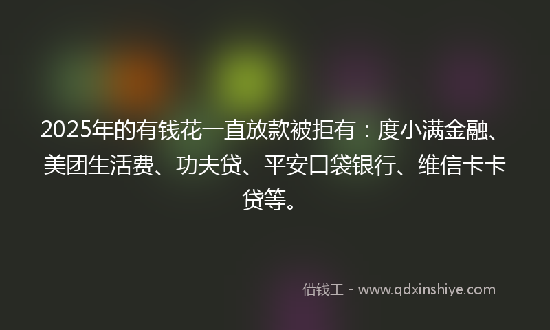 2025年的有钱花一直放款被拒有：度小满金融、美团生活费、功夫贷、平安口袋银行、维信卡卡贷等。