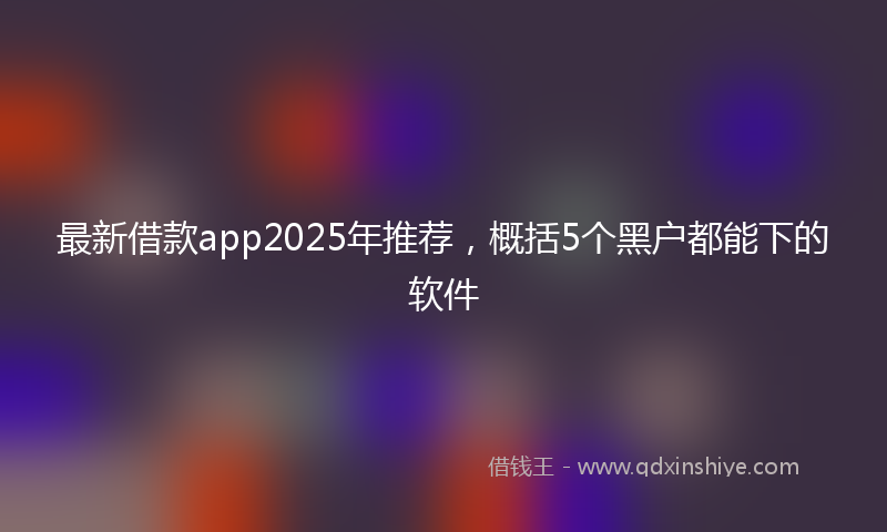 最新借款app2025年推荐，概括5个黑户都能下的软件