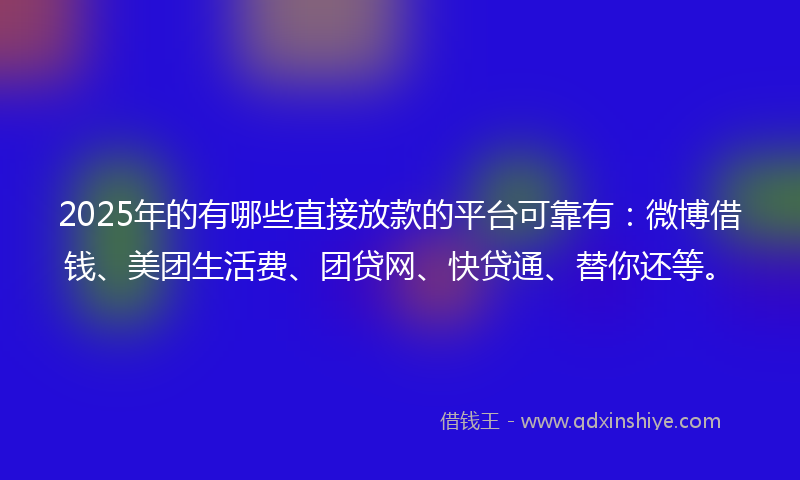 2025年的有哪些直接放款的平台可靠有：微博借钱、美团生活费、团贷网、快贷通、替你还等。
