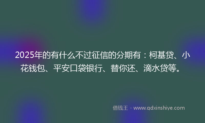 2025年的有什么不过征信的分期有：柯基贷、小花钱包、平安口袋银行、替你还、滴水贷等。