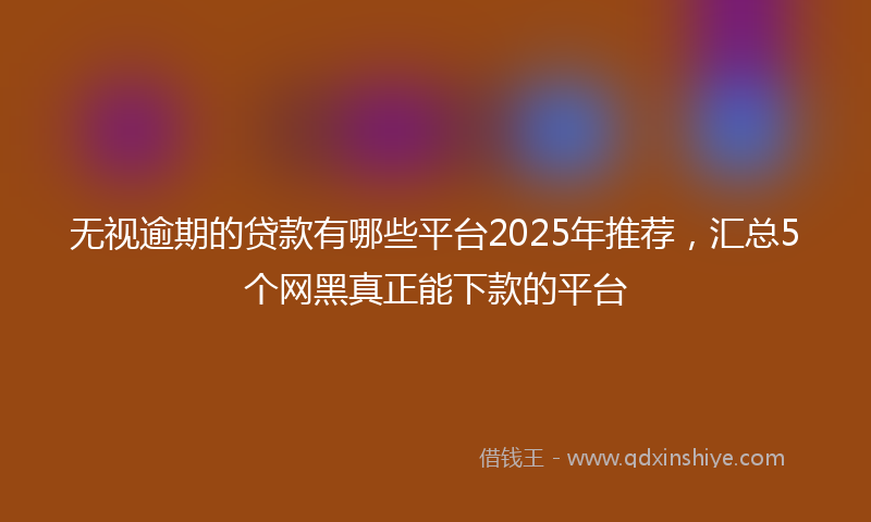 无视逾期的贷款有哪些平台2025年推荐，汇总5个网黑真正能下款的平台