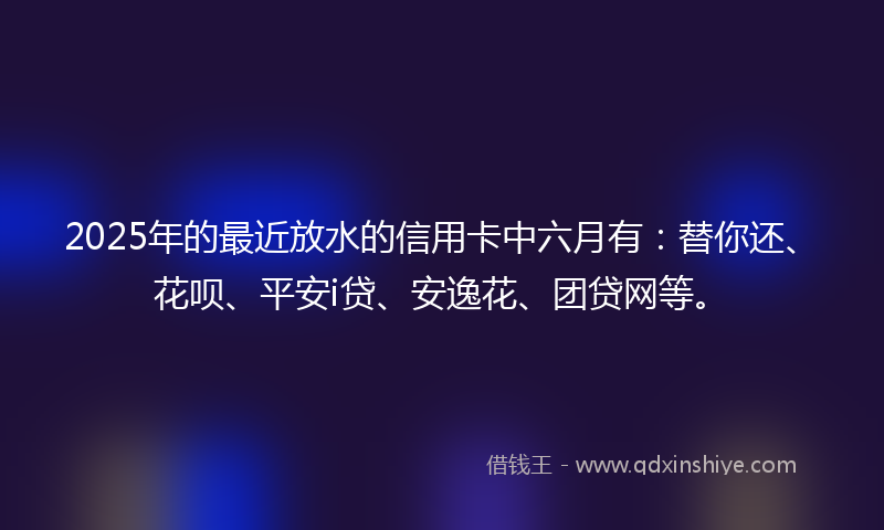 2025年的最近放水的信用卡中六月有：替你还、花呗、平安i贷、安逸花、团贷网等。