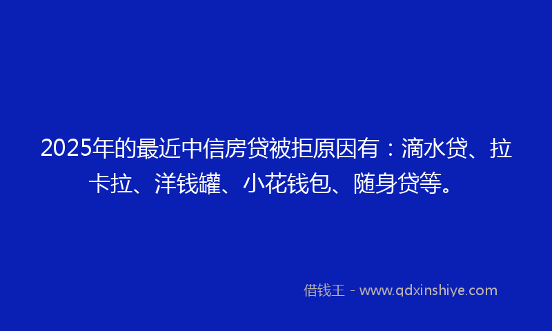 2025年的最近中信房贷被拒原因有：滴水贷、拉卡拉、洋钱罐、小花钱包、随身贷等。