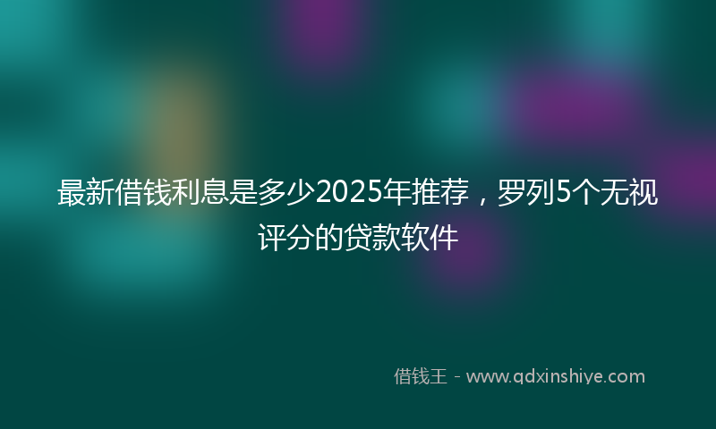 最新借钱利息是多少2025年推荐，罗列5个无视评分的贷款软件