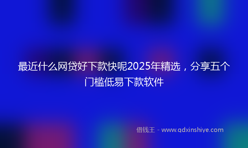 最近什么网贷好下款快呢2025年精选，分享五个门槛低易下款软件