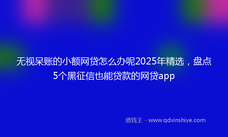 无视呆账的小额网贷怎么办呢2025年精选，盘点5个黑征信也能贷款的网贷app