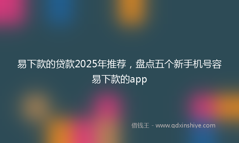 易下款的贷款2025年推荐，盘点五个新手机号容易下款的app