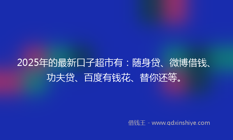 2025年的最新口子超市有：随身贷、微博借钱、功夫贷、百度有钱花、替你还等。