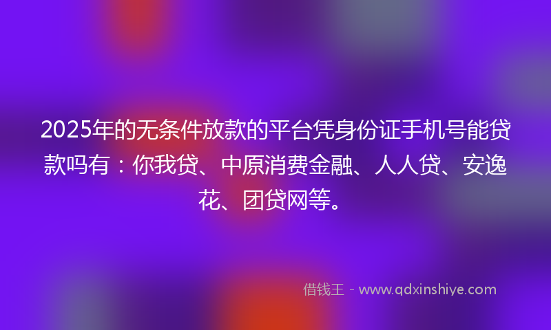 2025年的无条件放款的平台凭身份证手机号能贷款吗有：你我贷、中原消费金融、人人贷、安逸花、团贷网等。