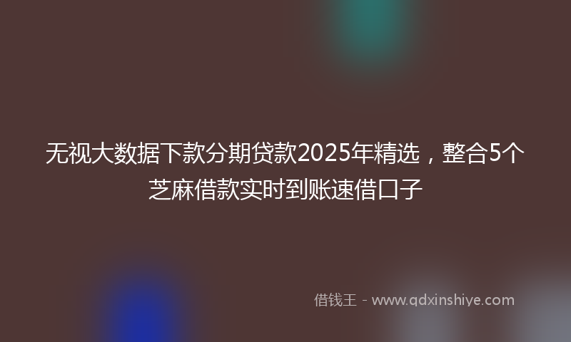 无视大数据下款分期贷款2025年精选，整合5个芝麻借款实时到账速借口子