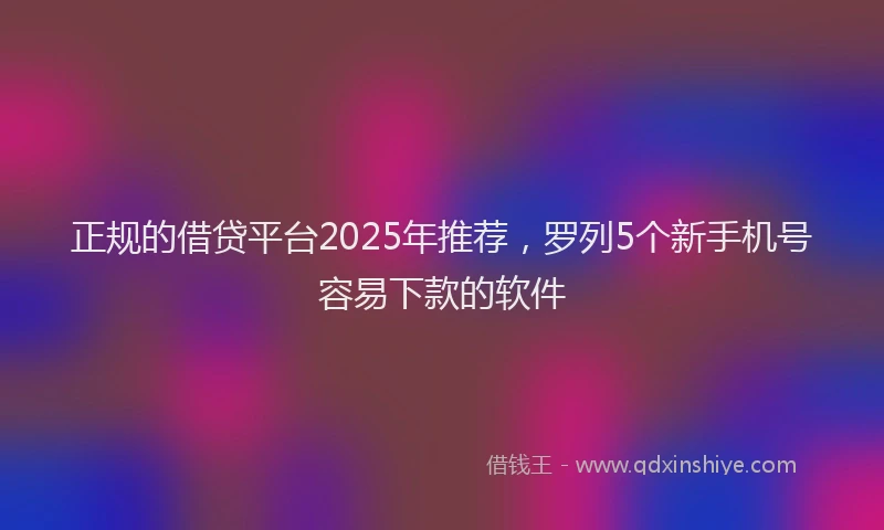 正规的借贷平台2025年推荐，罗列5个新手机号容易下款的软件