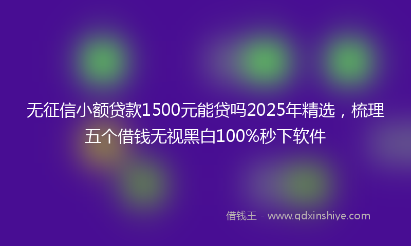 无征信小额贷款1500元能贷吗2025年精选，梳理五个借钱无视黑白100%秒下软件