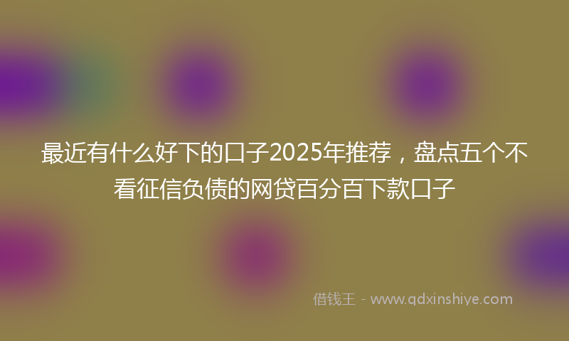 最近有什么好下的口子2025年推荐，盘点五个不看征信负债的网贷百分百下款口子