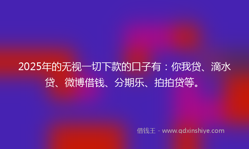 2025年的无视一切下款的口子有：你我贷、滴水贷、微博借钱、分期乐、拍拍贷等。