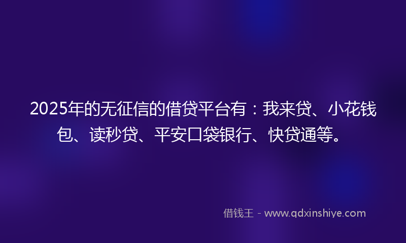 2025年的无征信的借贷平台有：我来贷、小花钱包、读秒贷、平安口袋银行、快贷通等。