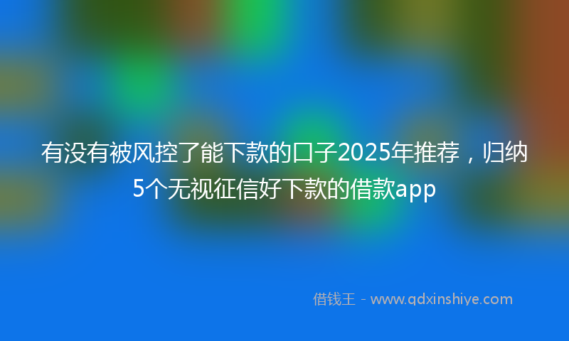有没有被风控了能下款的口子2025年推荐，归纳5个无视征信好下款的借款app